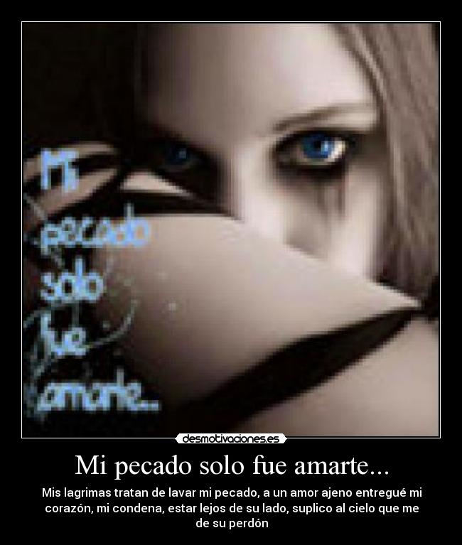 Mi pecado solo fue amarte... - Mis lagrimas tratan de lavar mi pecado, a un amor ajeno entregué mi
corazón, mi condena, estar lejos de su lado, suplico al cielo que me
de su perdón