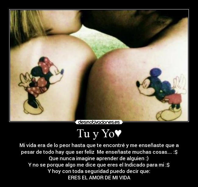 Tu y Yo♥ - Mi vida era de lo peor hasta que te encontré y me enseñaste que a
pesar de todo hay que ser feliz Me enseñaste muchas cosas.... :$
Que nunca imagine aprender de alguien :)
Y no se porque algo me dice que eres el Indicado para mi :$
Y hoy con toda seguridad puedo decir que:
ERES EL AMOR DE MI VIDA♥