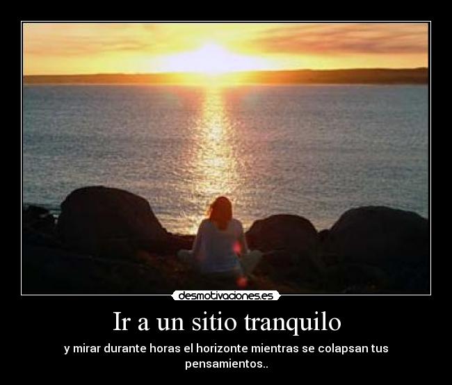 Ir a un sitio tranquilo - y mirar durante horas el horizonte mientras se colapsan tus pensamientos..