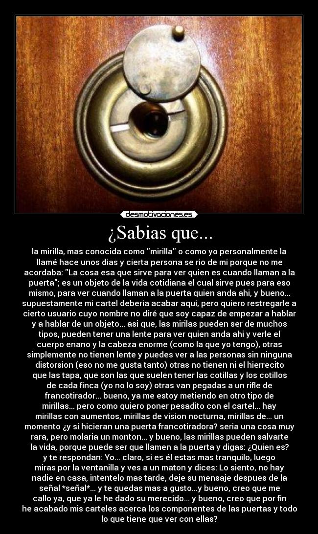 ¿Sabias que... - la mirilla, mas conocida como mirilla o como yo personalmente la
llamé hace unos dias y cierta persona se rio de mi porque no me
acordaba: La cosa esa que sirve para ver quien es cuando llaman a la
puerta; es un objeto de la vida cotidiana el cual sirve pues para eso
mismo, para ver cuando llaman a la puerta quien anda ahi, y bueno...
supuestamente mi cartel deberia acabar aqui, pero quiero restregarle a
cierto usuario cuyo nombre no diré que soy capaz de empezar a hablar
y a hablar de un objeto... asi que, las mirilas pueden ser de muchos
tipos, pueden tener una lente para ver quien anda ahi y verle el
cuerpo enano y la cabeza enorme (como la que yo tengo), otras
simplemente no tienen lente y puedes ver a las personas sin ninguna
distorsion (eso no me gusta tanto) otras no tienen ni el hierrecito
que las tapa, que son las que suelen tener las cotillas y los cotillos
de cada finca (yo no lo soy) otras van pegadas a un rifle de
francotirador... bueno, ya me estoy metiendo en otro tipo de
mirillas... pero como quiero poner pesadito con el cartel... hay
mirillas con aumentos, mirillas de vision nocturna, mirillas de... un
momento ¿y si hicieran una puerta francotiradora? seria una cosa muy
rara, pero molaria un monton... y bueno, las mirillas pueden salvarte
la vida, porque puede ser que llamen a la puerta y digas: ¿Quien es?
y te respondan: Yo... claro, si es él estas mas tranquilo, luego
miras por la ventanilla y ves a un maton y dices: Lo siento, no hay
nadie en casa, intentelo mas tarde, deje su mensaje despues de la
señal *señal*... y te quedas mas a gusto...y bueno, creo que me
callo ya, que ya le he dado su merecido... y bueno, creo que por fin
he acabado mis carteles acerca los componentes de las puertas y todo
lo que tiene que ver con ellas?