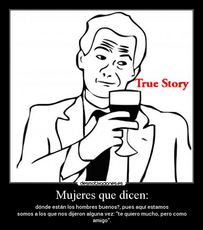 Mujeres que dicen: - dónde están los hombres buenos?, pues aquí estamos
somos a los que nos dijeron alguna vez: te quiero mucho, pero como amigo.