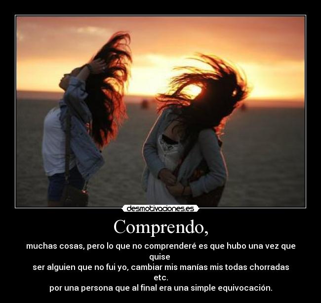 Comprendo, - muchas cosas, pero lo que no comprenderé es que hubo una vez que quise
ser alguien que no fui yo, cambiar mis manías mis todas chorradas etc.
por una persona que al final era una simple equivocación.