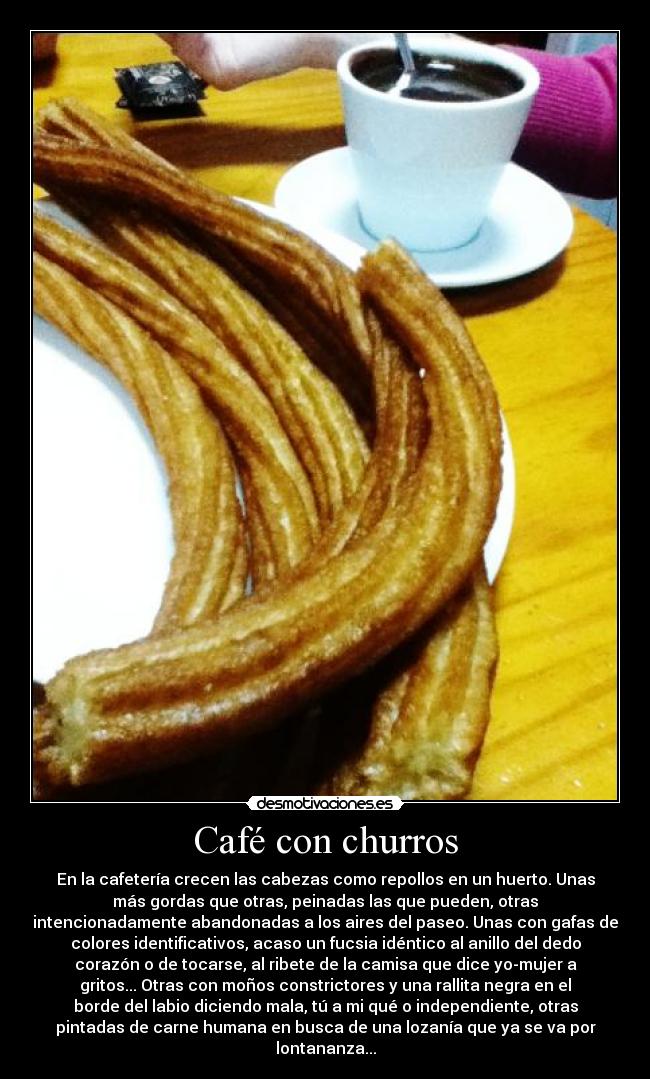 Café con churros - En la cafetería crecen las cabezas como repollos en un huerto. Unas
más gordas que otras, peinadas las que pueden, otras
intencionadamente abandonadas a los aires del paseo. Unas con gafas de
colores identificativos, acaso un fucsia idéntico al anillo del dedo
corazón o de tocarse, al ribete de la camisa que dice yo-mujer a
gritos... Otras con moños constrictores y una rallita negra en el
borde del labio diciendo mala, tú a mi qué o independiente, otras
pintadas de carne humana en busca de una lozanía que ya se va por
lontananza...