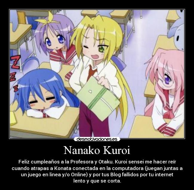 Nanako Kuroi - Feliz cumpleaños a la Profesora y Otaku. Kuroi sensei me hacer reír
cuando atrapas a Konata conectada en la computadora (juegan juntas a
un juego en linea y/o Online) y por tus Blog fallidos por tu internet
lento y que se corta.