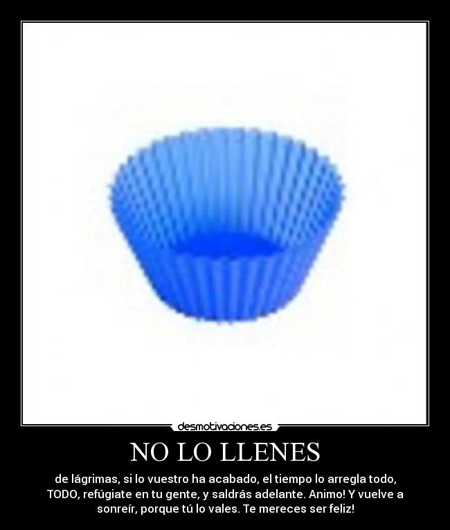 NO LO LLENES - de lágrimas, si lo vuestro ha acabado, el tiempo lo arregla todo,
TODO, refúgiate en tu gente, y saldrás adelante. Animo! Y vuelve a
sonreír, porque tú lo vales. Te mereces ser feliz!