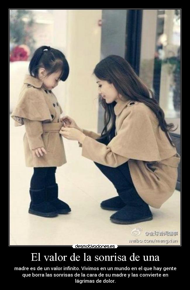El valor de la sonrisa de una - madre es de un valor infinito. Vivimos en un mundo en el que hay gente
que borra las sonrisas de la cara de su madre y las convierte en
lágrimas de dolor.