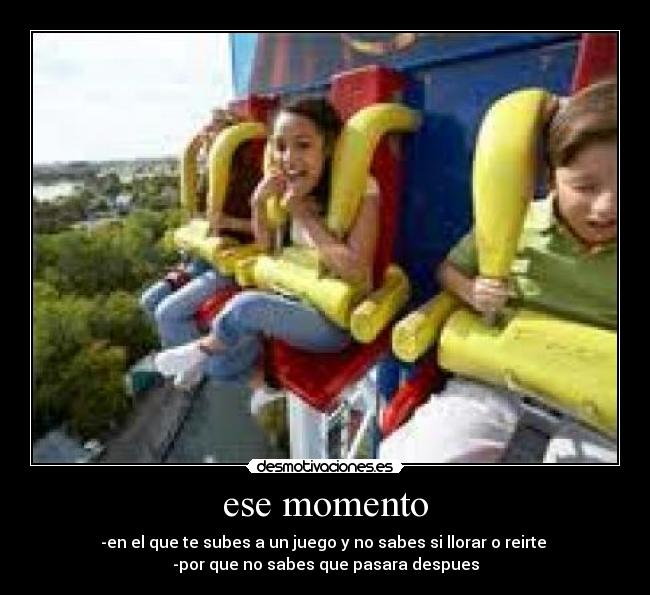 ese momento - -en el que te subes a un juego y no sabes si llorar o reirte
-por que no sabes que pasara despues