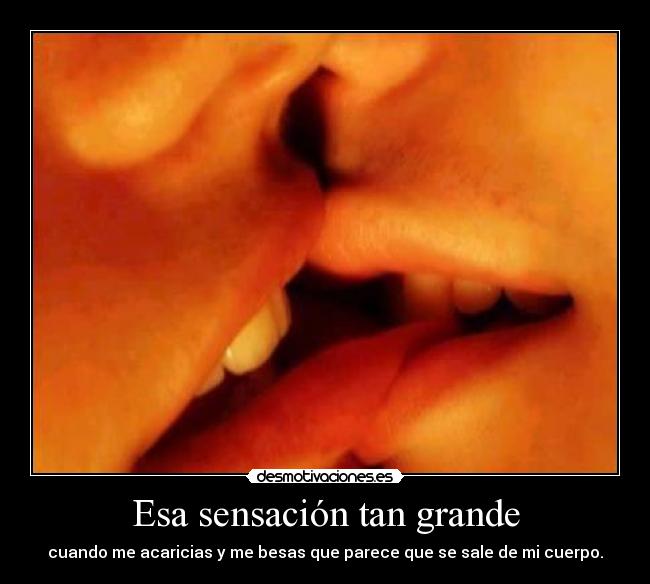 Esa sensación tan grande - cuando me acaricias y me besas que parece que se sale de mi cuerpo.