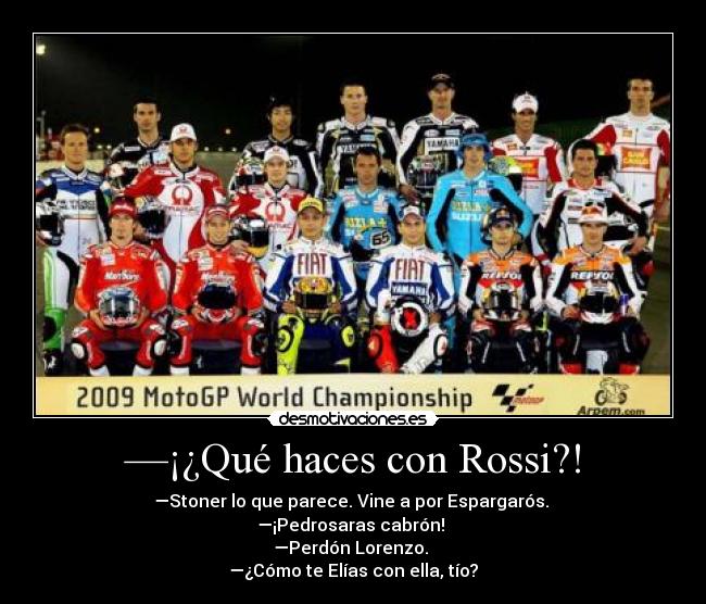 —¡¿Qué haces con Rossi?! - —Stoner lo que parece. Vine a por Espargarós.
—¡Pedrosaras cabrón!
—Perdón Lorenzo.
—¿Cómo te Elías con ella, tío?
