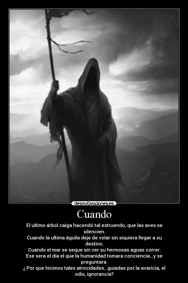 Cuando - El ultimo árbol caiga hacendó tal estruendo, que las aves se silencien.
Cuando la ultima águila deje de volar sin siquiera llegar a su destino.
Cuando el mar se seque sin ver su hermosas aguas correr.
Ese sera el día el que la humanidad tomara conciencia...y se preguntara
¿ Por que hicimos tales atrocidades...guiadas por la avaricia, el odio, ignorancia?