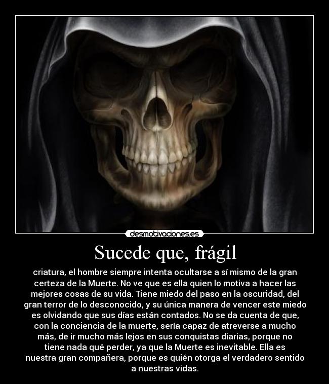 Sucede que, frágil - criatura, el hombre siempre intenta ocultarse a sí mismo de la gran
certeza de la Muerte. No ve que es ella quien lo motiva a hacer las
mejores cosas de su vida. Tiene miedo del paso en la oscuridad, del
gran terror de lo desconocido, y su única manera de vencer este miedo
es olvidando que sus días están contados. No se da cuenta de que,
con la conciencia de la muerte, sería capaz de atreverse a mucho
más, de ir mucho más lejos en sus conquistas diarias, porque no
tiene nada qué perder, ya que la Muerte es inevitable. Ella es
nuestra gran compañera, porque es quién otorga el verdadero sentido
a nuestras vidas.