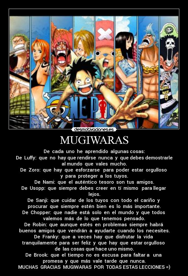 MUGIWARAS - De cada uno he aprendido algunas cosas:
De Luffy: que no hay que rendirse nunca y que debes demostrarle
al mundo que vales mucho.
De Zoro: que hay que esforzarse para poder estar orgulloso
y para proteger a los tuyos.
De Nami: que el auténtico tesoro son tus amigos.
De Usopp: que siempre debes creer en tí mismo para llegar
lejos.
De Sanji: que cuidar de los tuyos con todo el cariño y
procurar que siempre estén bien es lo más importante.
De Chopper: que nadie está solo en el mundo y que todos
valemos más de lo que tenemos pensado.
De Robin: que aunque estés en problemas siempre habrá
buenos amigos que vendrán a ayudarte cuando los necesites.
De Franky: que a veces hay que disfrutar la vida
tranquilamente para ser feliz y que hay que estar orgulloso
de las cosas que hace uno mismo.
De Brook: que el tiempo no es excusa para faltar a una
promesa y que más vale tarde que nunca.
MUCHAS GRACIAS MUGIWARAS POR TODAS ESTAS LECCIONES =)