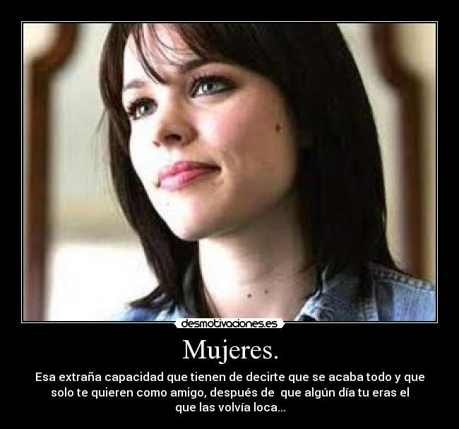 Mujeres. - Esa extraña capacidad que tienen de decirte que se acaba todo y que
solo te quieren como amigo, después de que algún día tu eras el
que las volvía loca...
