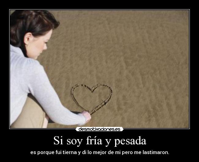 Si soy fría y pesada - es porque fui tierna y di lo mejor de mi pero me lastimaron.