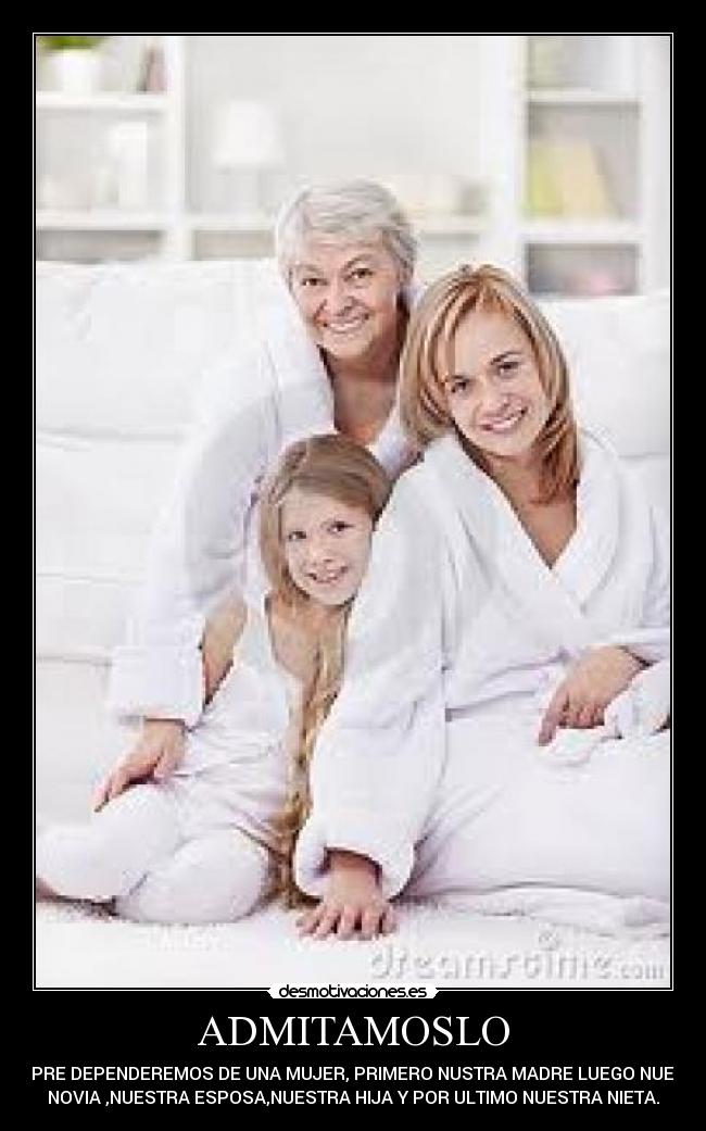 ADMITAMOSLO - SIEMPRE DEPENDEREMOS DE UNA MUJER, PRIMERO NUSTRA MADRE LUEGO NUESTRA
NOVIA ,NUESTRA ESPOSA,NUESTRA HIJA Y POR ULTIMO NUESTRA NIETA.