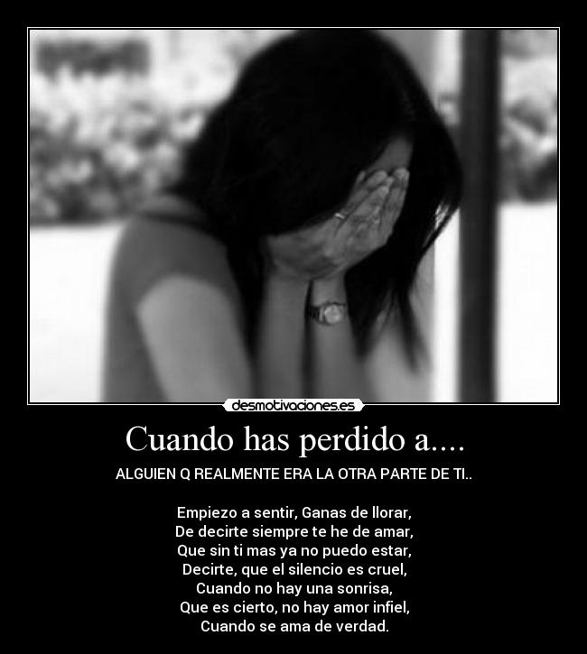 Cuando has perdido a.... - ALGUIEN Q REALMENTE ERA LA OTRA PARTE DE TI..
Empiezo a sentir, Ganas de llorar,
De decirte siempre te he de amar,
Que sin ti mas ya no puedo estar,
Decirte, que el silencio es cruel,
Cuando no hay una sonrisa,
Que es cierto, no hay amor infiel,
Cuando se ama de verdad.