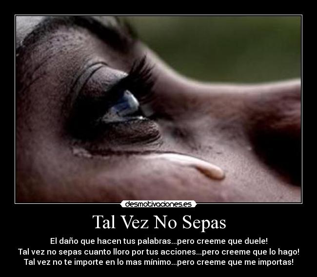 Tal Vez No Sepas - El daño que hacen tus palabras...pero creeme que duele!
Tal vez no sepas cuanto lloro por tus acciones...pero creeme que lo hago!
Tal vez no te importe en lo mas mínimo...pero creeme que me importas!