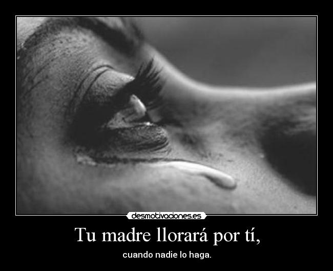 Tu madre llorará por tí, - cuando nadie lo haga.