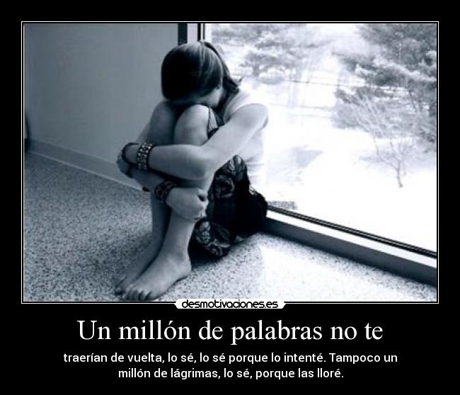 Un millón de palabras no te - traerían de vuelta, lo sé, lo sé porque lo intenté. Tampoco un
millón de lágrimas, lo sé, porque las lloré.