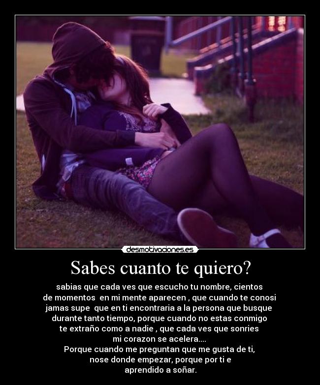 Sabes cuanto te quiero? - sabias que cada ves que escucho tu nombre, cientos
de momentos en mi mente aparecen , que cuando te conosi
jamas supe que en ti encontraria a la persona que busque
durante tanto tiempo, porque cuando no estas conmigo
te extraño como a nadie , que cada ves que sonries
mi corazon se acelera....
Porque cuando me preguntan que me gusta de ti,
nose donde empezar, porque por ti e
aprendido a soñar.