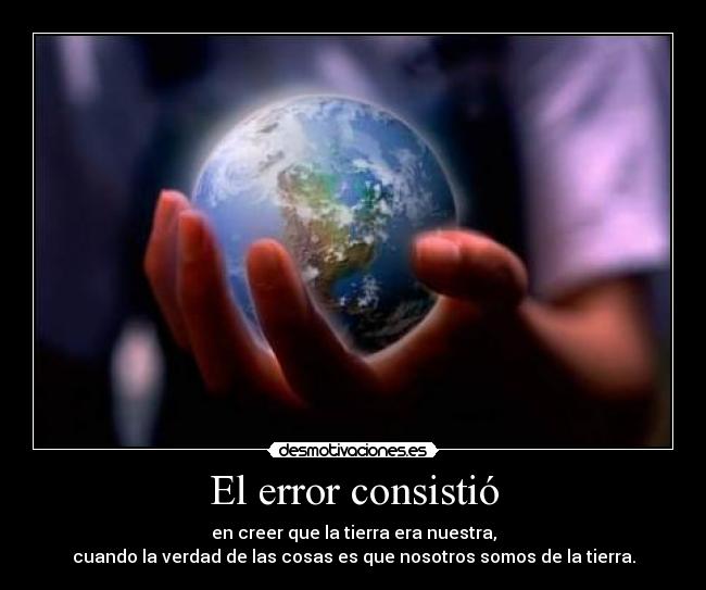 El error consistió - en creer que la tierra era nuestra,
cuando la verdad de las cosas es que nosotros somos de la tierra.