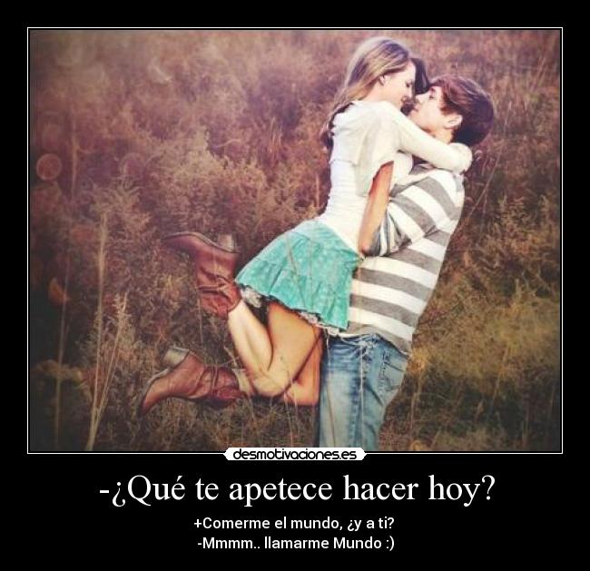 -¿Qué te apetece hacer hoy? - +Comerme el mundo, ¿y a ti? 
-Mmmm.. llamarme Mundo :)