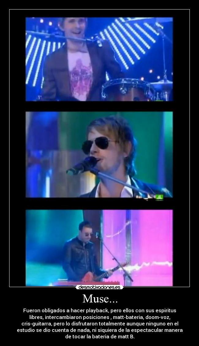 Muse... - Fueron obligados a hacer playback, pero ellos con sus espiritus
libres, intercambiaron posiciones , matt-bateria, doom-voz,
cris-guitarra, pero lo disfrutaron totalmente aunque ninguno en el
estudio se dio cuenta de nada, ni siquiera de la espectacular manera
de tocar la bateria de matt B.