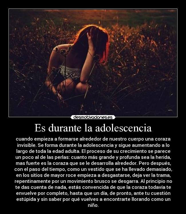 Es durante la adolescencia - cuando empieza a formarse alrededor de nuestro cuerpo una coraza
invisible. Se forma durante la adolescencia y sigue aumentando a lo
largo de toda la edad adulta. El proceso de su crecimiento se parece
un poco al de las perlas: cuanto más grande y profunda sea la herida,
mas fuerte es la coraza que se le desarrolla alrededor. Pero después,
con el paso del tiempo, como un vestido que se ha llevado demasiado,
en los sitios de mayor roce empieza a desgastarse, deja ver la trama,
repentinamente por un movimiento brusco se desgarra. Al principio no
te das cuenta de nada, estás convencida de que la coraza todavía te
envuelve por completo, hasta que un día, de pronto, ante tu cuestión
estúpida y sin saber por qué vuelves a encontrarte llorando como un
niño.