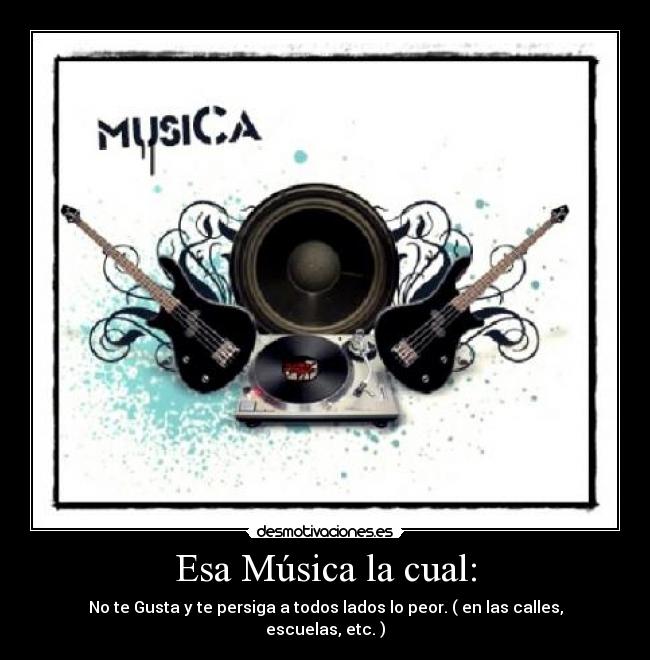Esa Música la cual: - No te Gusta y te persiga a todos lados lo peor. ( en las calles, escuelas, etc. )
