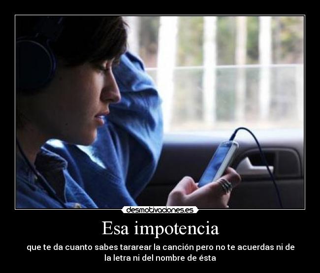Esa impotencia - que te da cuanto sabes tararear la canción pero no te acuerdas ni de
la letra ni del nombre de ésta