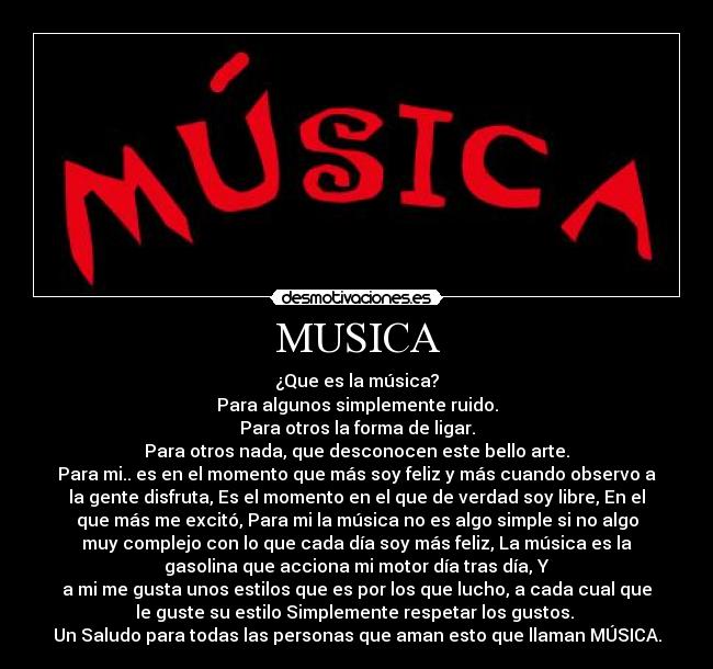 MUSICA - ¿Que es la música?
Para algunos simplemente ruido.
Para otros la forma de ligar.
Para otros nada, que desconocen este bello arte.
Para mi.. es en el momento que más soy feliz y más cuando observo a
la gente disfruta, Es el momento en el que de verdad soy libre, En el
que más me excitó, Para mi la música no es algo simple si no algo
muy complejo con lo que cada día soy más feliz, La música es la
gasolina que acciona mi motor día tras día, Y
a mi me gusta unos estilos que es por los que lucho, a cada cual que
le guste su estilo Simplemente respetar los gustos.
Un Saludo para todas las personas que aman esto que llaman MÚSICA.