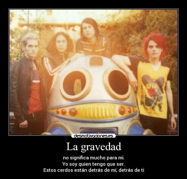 La gravedad - no significa mucho para mi.
Yo soy quien tengo que ser.
Estos cerdos están detrás de mí, detrás de ti