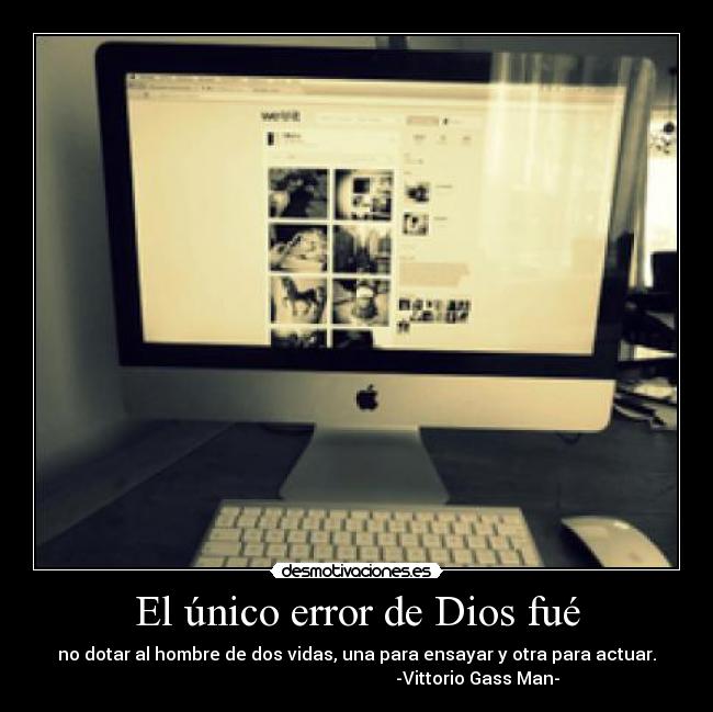 El único error de Dios fué - no dotar al hombre de dos vidas, una para ensayar y otra para actuar.
-Vittorio Gass Man-