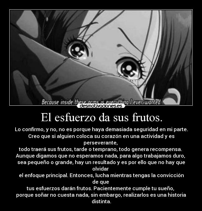 El esfuerzo da sus frutos. - Lo confirmo, y no, no es porque haya demasiada seguridad en mi parte.
Creo que si alguien coloca su corazón en una actividad y es perseverante, 
todo traerá sus frutos, tarde o temprano, todo genera recompensa. 
Aunque digamos que no esperamos nada, para algo trabajamos duro, 
sea pequeño o grande, hay un resultado y es por ello que no hay que olvidar 
el enfoque principal. Entonces, lucha mientras tengas la convicción de que 
tus esfuerzos darán frutos. Pacientemente cumple tu sueño, 
porque soñar no cuesta nada, sin embargo, realizarlos es una historia distinta.