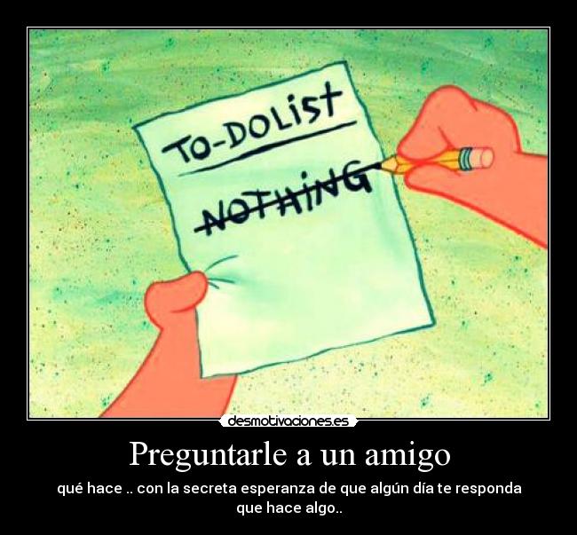 Preguntarle a un amigo - qué hace .. con la secreta esperanza de que algún día te responda que hace algo..
