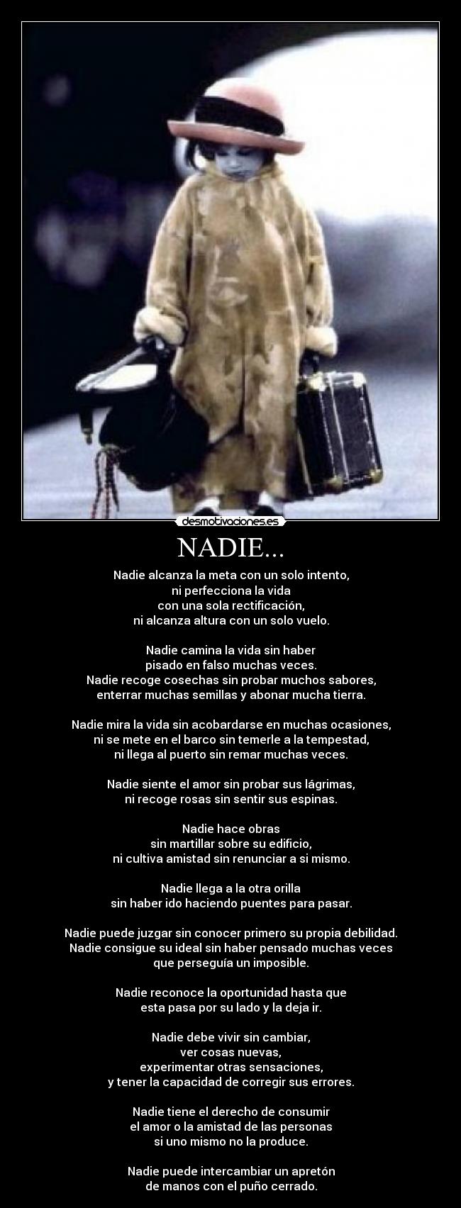 NADIE... - Nadie alcanza la meta con un solo intento,
ni perfecciona la vida
con una sola rectificación,
ni alcanza altura con un solo vuelo.
Nadie camina la vida sin haber
pisado en falso muchas veces.
Nadie recoge cosechas sin probar muchos sabores,
enterrar muchas semillas y abonar mucha tierra.
Nadie mira la vida sin acobardarse en muchas ocasiones,
ni se mete en el barco sin temerle a la tempestad,
ni llega al puerto sin remar muchas veces.
Nadie siente el amor sin probar sus lágrimas,
ni recoge rosas sin sentir sus espinas.
Nadie hace obras
sin martillar sobre su edificio,
ni cultiva amistad sin renunciar a si mismo.
Nadie llega a la otra orilla
sin haber ido haciendo puentes para pasar.
Nadie puede juzgar sin conocer primero su propia debilidad.
Nadie consigue su ideal sin haber pensado muchas veces
que perseguía un imposible.
Nadie reconoce la oportunidad hasta que
esta pasa por su lado y la deja ir.
Nadie debe vivir sin cambiar,
ver cosas nuevas,
experimentar otras sensaciones,
y tener la capacidad de corregir sus errores.
Nadie tiene el derecho de consumir
el amor o la amistad de las personas
si uno mismo no la produce.
Nadie puede intercambiar un apretón
de manos con el puño cerrado.
