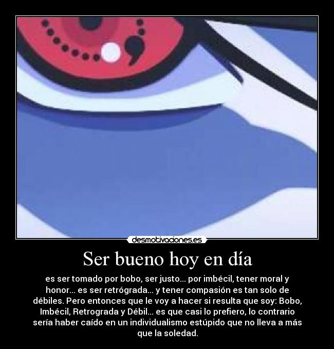Ser bueno hoy en día - es ser tomado por bobo, ser justo... por imbécil, tener moral y
honor... es ser retrógrada... y tener compasión es tan solo de
débiles. Pero entonces que le voy a hacer si resulta que soy: Bobo,
Imbécil, Retrograda y Débil... es que casi lo prefiero, lo contrario
sería haber caído en un individualismo estúpido que no lleva a más
que la soledad.