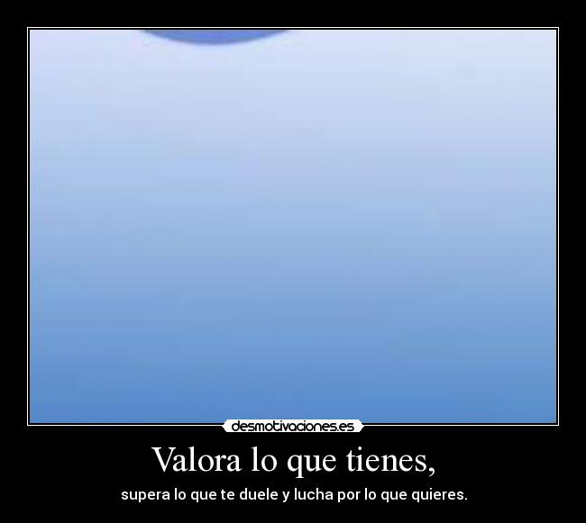 Valora lo que tienes, - supera lo que te duele y lucha por lo que quieres.