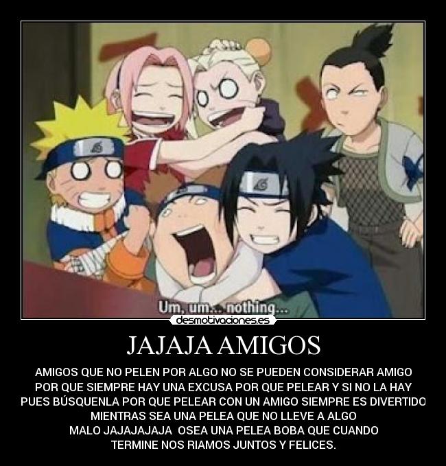 JAJAJA AMIGOS - AMIGOS QUE NO PELEN POR ALGO NO SE PUEDEN CONSIDERAR AMIGO
POR QUE SIEMPRE HAY UNA EXCUSA POR QUE PELEAR Y SI NO LA HAY
PUES BÚSQUENLA POR QUE PELEAR CON UN AMIGO SIEMPRE ES DIVERTIDO
MIENTRAS SEA UNA PELEA QUE NO LLEVE A ALGO
MALO JAJAJAJAJA OSEA UNA PELEA BOBA QUE CUANDO
TERMINE NOS RIAMOS JUNTOS Y FELICES.