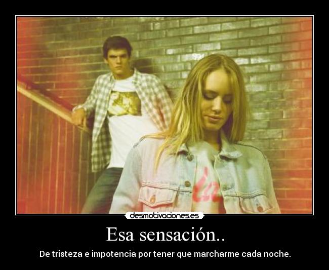 Esa sensación.. - De tristeza e impotencia por tener que marcharme cada noche.