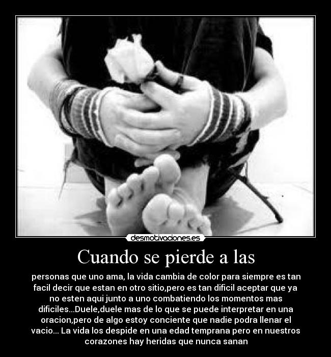 Cuando se pierde a las - personas que uno ama, la vida cambia de color para siempre es tan
facil decir que estan en otro sitio,pero es tan dificil aceptar que ya
no esten aqui junto a uno combatiendo los momentos mas
dificiles...Duele,duele mas de lo que se puede interpretar en una
oracion,pero de algo estoy conciente que nadie podra llenar el
vacio... La vida los despide en una edad temprana pero en nuestros
corazones hay heridas que nunca sanan