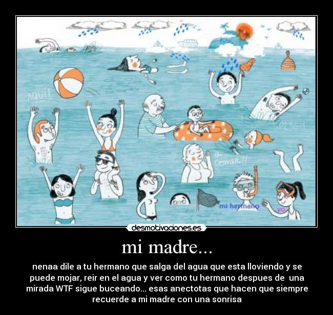 mi madre... - nenaa dile a tu hermano que salga del agua que esta lloviendo y se
puede mojar, reir en el agua y ver como tu hermano despues de una
mirada WTF sigue buceando... esas anectotas que hacen que siempre
recuerde a mi madre con una sonrisa