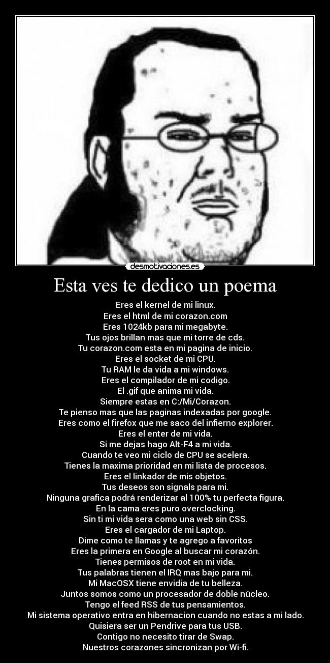 Esta ves te dedico un poema - Eres el kernel de mi linux.
Eres el html de mi corazon.com
Eres 1024kb para mi megabyte.
Tus ojos brillan mas que mi torre de cds.
Tu corazon.com esta en mi pagina de inicio.
Eres el socket de mi CPU.
Tu RAM le da vida a mi windows.
Eres el compilador de mi codigo.
El .gif que anima mi vida.
Siempre estas en C:/Mi/Corazon.
Te pienso mas que las paginas indexadas por google.
Eres como el firefox que me saco del infierno explorer.
Eres el enter de mi vida.
Si me dejas hago Alt-F4 a mi vida.
Cuando te veo mi ciclo de CPU se acelera.
Tienes la maxima prioridad en mi lista de procesos.
Eres el linkador de mis objetos.
Tus deseos son signals para mi.
Ninguna grafica podrá renderizar al 100% tu perfecta figura.
En la cama eres puro overclocking.
Sin ti mi vida sera como una web sin CSS.
Eres el cargador de mi Laptop.
Dime como te llamas y te agrego a favoritos
Eres la primera en Google al buscar mi corazón.
Tienes permisos de root en mi vida.
Tus palabras tienen el IRQ mas bajo para mi.
Mi MacOSX tiene envidia de tu belleza.
Juntos somos como un procesador de doble núcleo.
Tengo el feed RSS de tus pensamientos.
Mi sistema operativo entra en hibernacion cuando no estas a mi lado.
Quisiera ser un Pendrive para tus USB.
Contigo no necesito tirar de Swap.
Nuestros corazones sincronizan por Wi-fi.