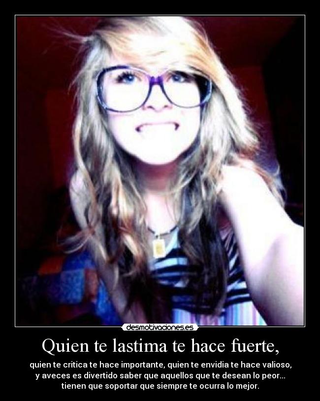 Quien te lastima te hace fuerte, - quien te critica te hace importante, quien te envidia te hace valioso,
y aveces es divertido saber que aquellos que te desean lo peor...
tienen que soportar que siempre te ocurra lo mejor.