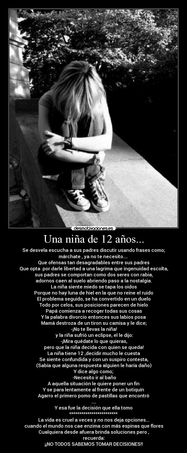 Una niña de 12 años... - Se desvela escucha a sus padres discutir usando frases como;
márchate , ya no te necesito.... 
Que ofensas tan desagradables entre sus padres
Que opta  por darle libertad a una lagrima que ingenuidad escolta,
sus padres se comportan como dos seres con rabia,
adornos caen al suelo abriendo paso a la nostalgia.
La niña siente miedo se tapa los oidos
Porque no hay luna de hiel en la que no reine el ruido
El problema seguido, se ha convertido en un duelo
Todo por celos, sus posiciones parecen de hielo
Papá comienza a recoger todas sus cosas
Y la palabra divorcio entonces sus labios posa
Mamá destroza de un tiron su camisa y le dice;
-¡No te llevas la niña!
 y la riña sufrió un eclipse, el le dijo:
-¡Mira quédate lo que quieras,
pero que la niña decida con quien se queda!
La niña tiene 12 ,decidir mucho le cuesta
Se siente confundida y con un suspiro contesta,
(Sabía que alguna respuesta alguien le haría daño)
Y dice algo como;
 -Necesito ir al baño
A aquella situación le quiere poner un fin
Y se para lentamente al frente de un botiquín
Agarro el primero pomo de pastillas que encontró
....
Y esa fue la decisión que ella tomo
************************
La vida es cruel a veces y no nos deja opciones...
cuando el mundo nos cae enzima con más espinas que flores
Cualquiera desde afuera brinda soluciones pero ,
recuerda:
¡¡NO TODOS SABEMOS TOMAR DECISIONES!!