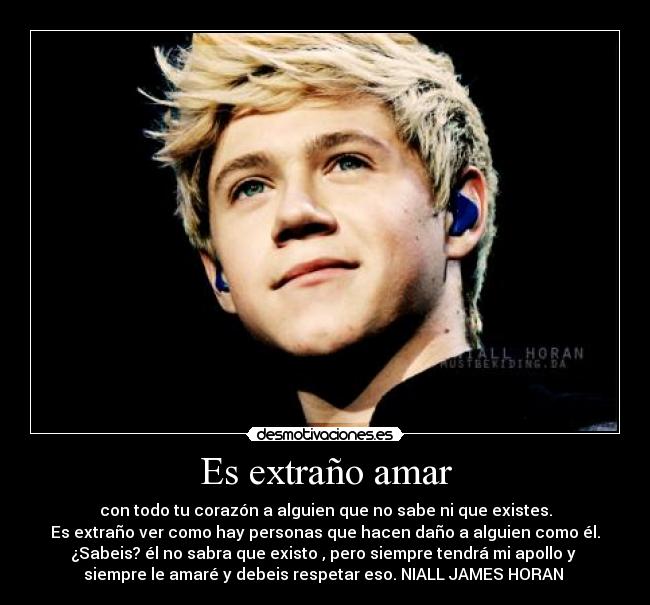 Es extraño amar - con todo tu corazón a alguien que no sabe ni que existes.
Es extraño ver como hay personas que hacen daño a alguien como él.
¿Sabeis? él no sabra que existo , pero siempre tendrá mi apollo y 
siempre le amaré y debeis respetar eso. NIALL JAMES HORAN 