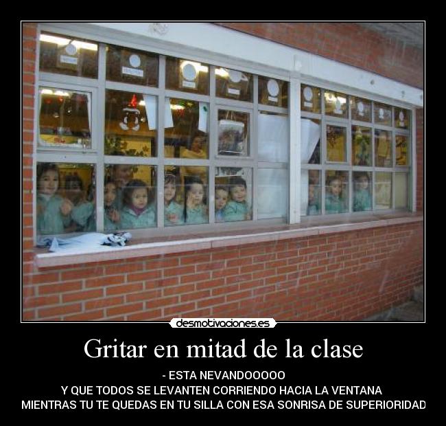 Gritar en mitad de la clase - - ESTA NEVANDOOOOO
Y QUE TODOS SE LEVANTEN CORRIENDO HACIA LA VENTANA
MIENTRAS TU TE QUEDAS EN TU SILLA CON ESA SONRISA DE SUPERIORIDAD