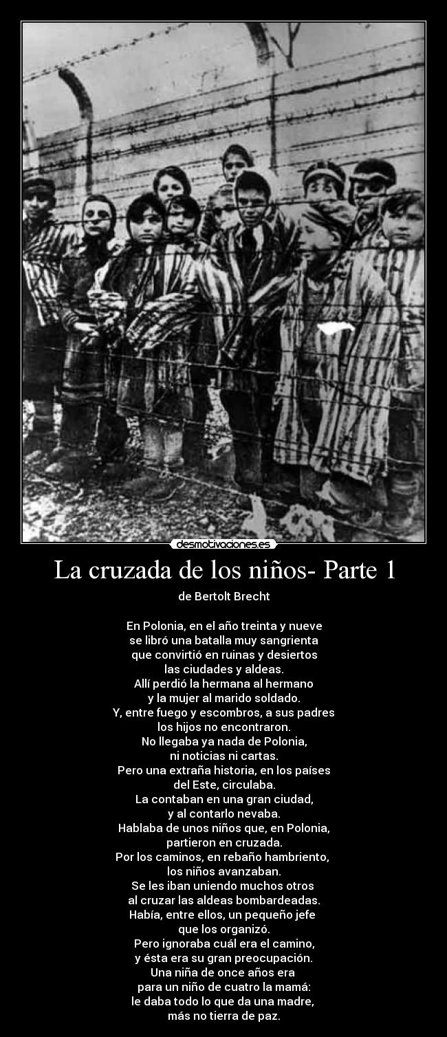 La cruzada de los niños- Parte 1 - de Bertolt Brecht

En Polonia, en el año treinta y nueve
se libró una batalla muy sangrienta
que convirtió en ruinas y desiertos
las ciudades y aldeas.
Allí perdió la hermana al hermano
y la mujer al marido soldado.
Y, entre fuego y escombros, a sus padres
los hijos no encontraron.
No llegaba ya nada de Polonia,
ni noticias ni cartas.
Pero una extraña historia, en los países
del Este, circulaba.
La contaban en una gran ciudad,
y al contarlo nevaba.
Hablaba de unos niños que, en Polonia,
partieron en cruzada.
Por los caminos, en rebaño hambriento, 
los niños avanzaban.
Se les iban uniendo muchos otros 
al cruzar las aldeas bombardeadas.
Había, entre ellos, un pequeño jefe 
que los organizó.
Pero ignoraba cuál era el camino,
y ésta era su gran preocupación.
Una niña de once años era 
para un niño de cuatro la mamá:
le daba todo lo que da una madre, 
más no tierra de paz.