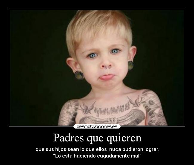 Padres que quieren - que sus hijos sean lo que ellos nuca pudieron lograr.
Lo esta haciendo cagadamente mal