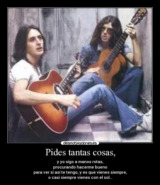 Pides tantas cosas, - y yo sigo a manos rotas,
procurando hacerme bueno
para ver si así te tengo, y es que vienes siempre,
o casi siempre vienes con el sol...